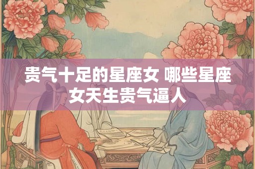 贵气十足的星座女 哪些星座女天生贵气逼人