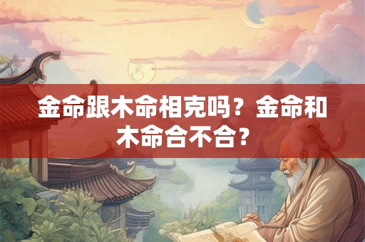 金命跟木命相克吗?金命和木命合不合? 金命跟木命相克吗?金命和木命合不合?