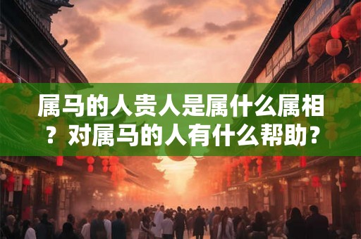 属马的人贵人是属什么属相？对属马的人有什么帮助？