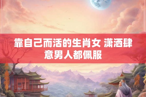 靠自己而活的生肖女 潇洒肆意男人都佩服