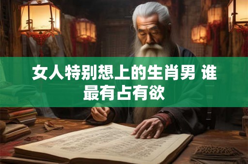 女人特别想上的生肖男 谁最有占有欲
