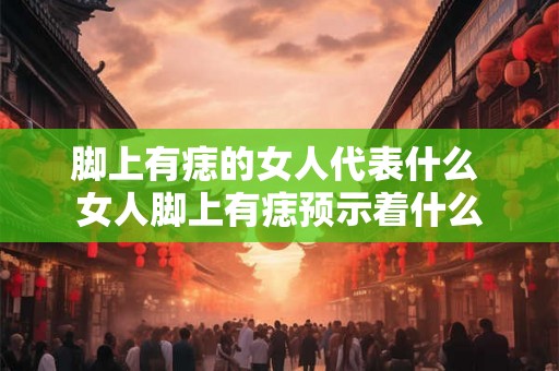 脚上有痣的女人代表什么 女人脚上有痣预示着什么