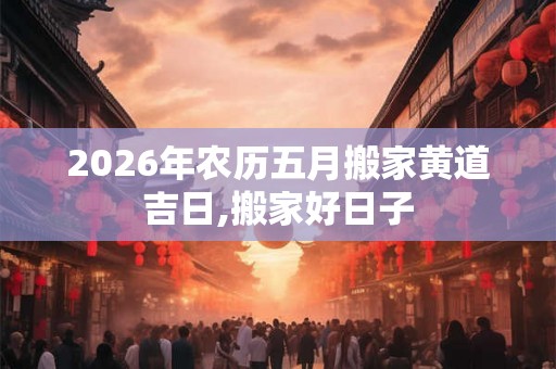 2026年农历五月搬家黄道吉日,搬家好日子