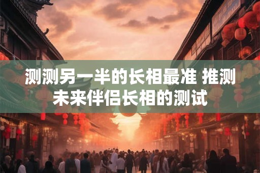 测测另一半的长相最准 推测未来伴侣长相的测试