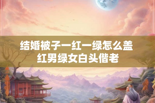 结婚被子一红一绿怎么盖 红男绿女白头偕老