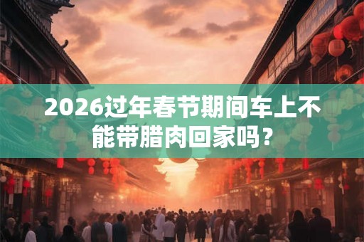 2026过年春节期间车上不能带腊肉回家吗？