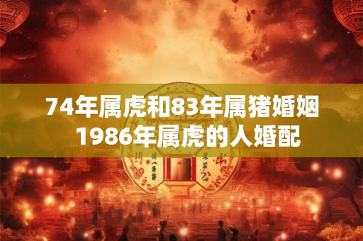 74年属虎和83年属猪婚姻 1986年属虎的人婚配 74年属虎和83年属猪婚姻 1986年属虎的人婚配