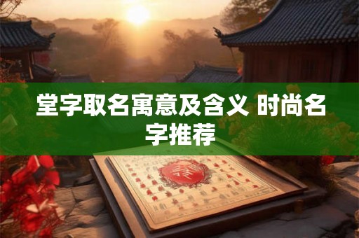 堂字取名寓意及含义 时尚名字推荐 堂字取名寓意及含义 时尚名字推荐