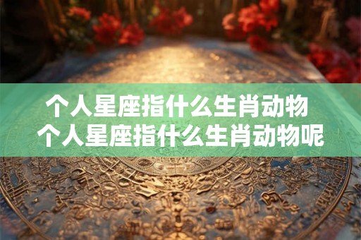 个人星座指什么生肖动物 个人星座指什么生肖动物呢
