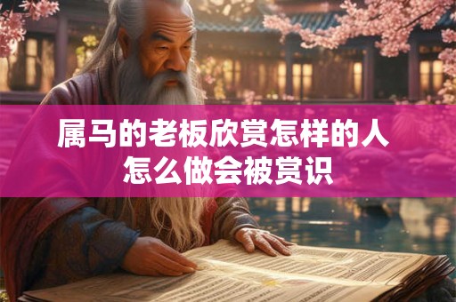 属马的老板欣赏怎样的人 怎么做会被赏识 属马的老板欣赏怎样的人 怎么做会被赏识