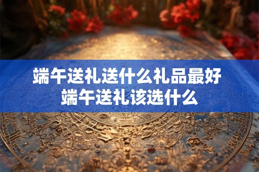 端午送礼送什么礼品最好 端午送礼该选什么 端午送礼送什么礼品最好 端午送礼该选什么
