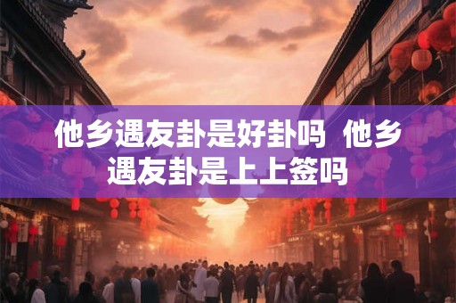 他乡遇友卦是好卦吗 他乡遇友卦是上上签吗 他乡遇友卦是好卦吗 他乡遇友卦是上上签吗