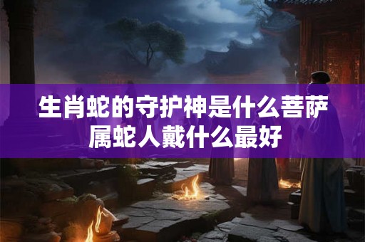 生肖蛇的守护神是什么菩萨 属蛇人戴什么最好