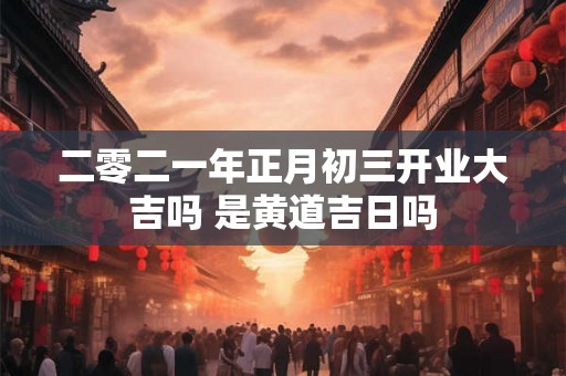 二零二一年正月初三开业大吉吗 是黄道吉日吗