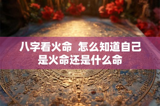 八字看火命 怎么知道自己是火命还是什么命 八字看火命 怎么知道自己是火命还是什么命