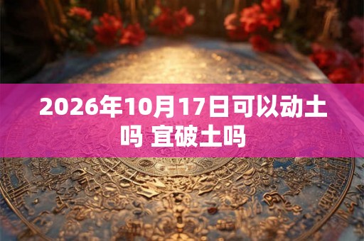 2026年10月17日可以动土吗 宜破土吗