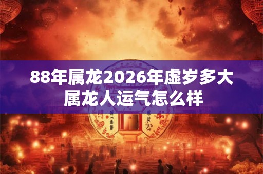 88年属龙2026年虚岁多大 属龙人运气怎么样 88年属龙2026年虚岁多大 属龙人运气怎么样