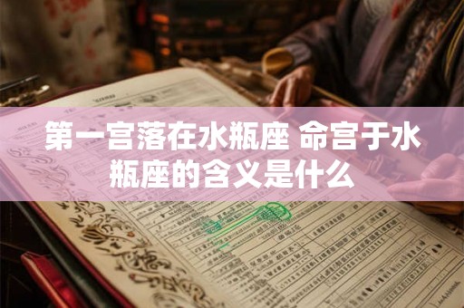 第一宫落在水瓶座 命宫于水瓶座的含义是什么 第一宫落在水瓶座 命宫于水瓶座的含义是什么