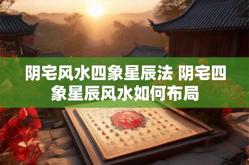 阴宅风水四象星辰法 阴宅四象星辰风水如何布局 阴宅风水四象星辰法 阴宅四象星辰风水如何布局