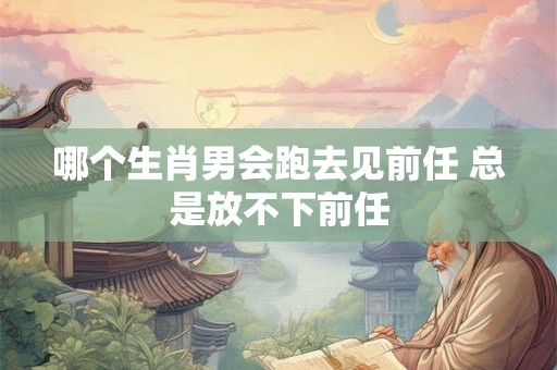 哪个生肖男会跑去见前任 总是放不下前任