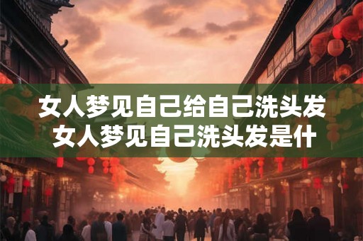 女人梦见自己给自己洗头发 女人梦见自己洗头发是什么意思