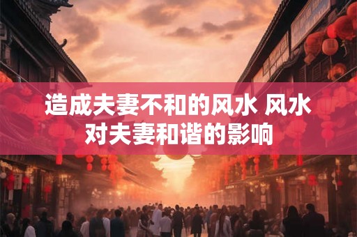 造成夫妻不和的风水 风水对夫妻和谐的影响 造成夫妻不和的风水 风水对夫妻和谐的影响