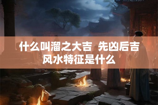 什么叫溜之大吉  先凶后吉风水特征是什么