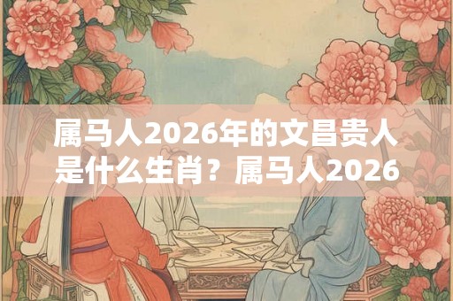 属马人2026年的文昌贵人是什么生肖？属马人2026年的小人属什么？