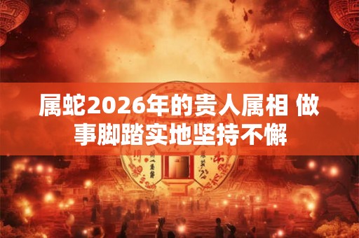 属蛇2026年的贵人属相 做事脚踏实地坚持不懈