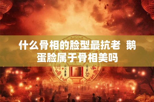 什么骨相的脸型最抗老  鹅蛋脸属于骨相美吗
