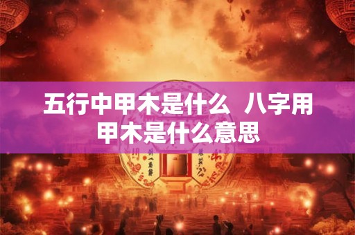 五行中甲木是什么 八字用甲木是什么意思 五行中甲木是什么 八字用甲木是什么意思