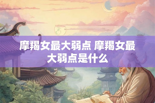 摩羯女最大弱点 摩羯女最大弱点是什么