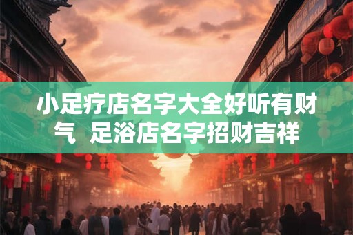 小足疗店名字大全好听有财气  足浴店名字招财吉祥