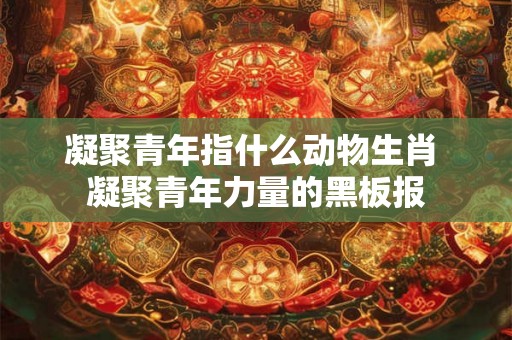 凝聚青年指什么动物生肖 凝聚青年力量的黑板报