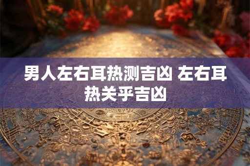 男人左右耳热测吉凶 左右耳热关乎吉凶