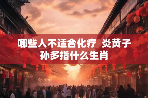 哪些人不适合化疗 炎黄子孙多指什么生肖 哪些人不适合化疗 炎黄子孙多指什么生肖
