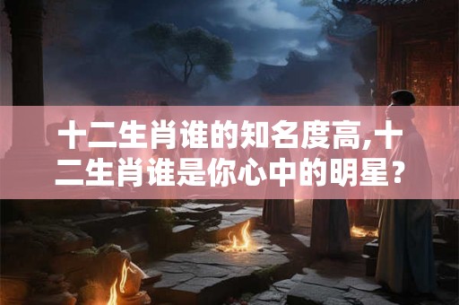十二生肖谁的知名度高,十二生肖谁是你心中的明星？