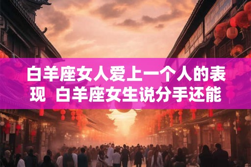 白羊座女人爱上一个人的表现  白羊座女生说分手还能挽回吗
