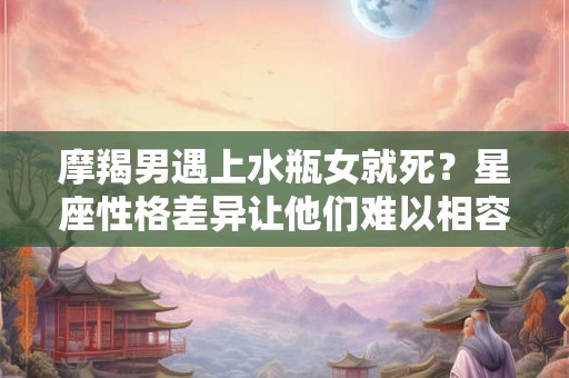 摩羯男遇上水瓶女就死？星座性格差异让他们难以相容！