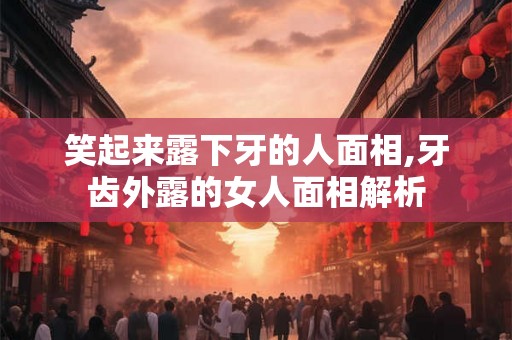 笑起来露下牙的人面相,牙齿外露的女人面相解析