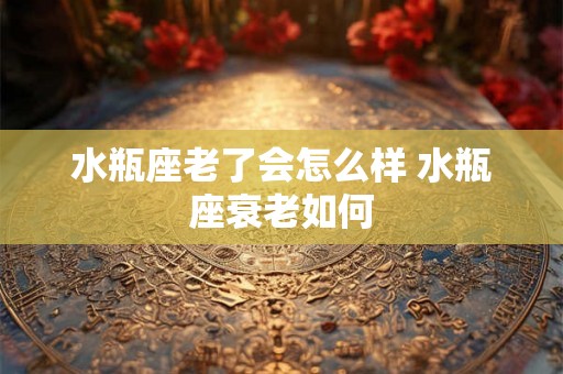 水瓶座老了会怎么样 水瓶座衰老如何