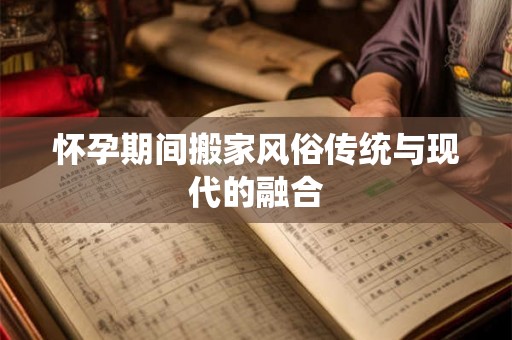 怀孕期间搬家风俗传统与现代的融合