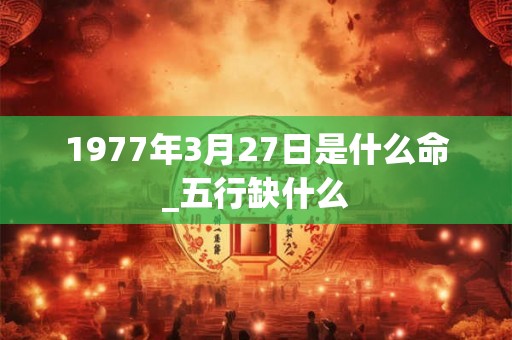 1977年3月27日是什么命_五行缺什么 1977年3月27日是什么命_五行缺什么