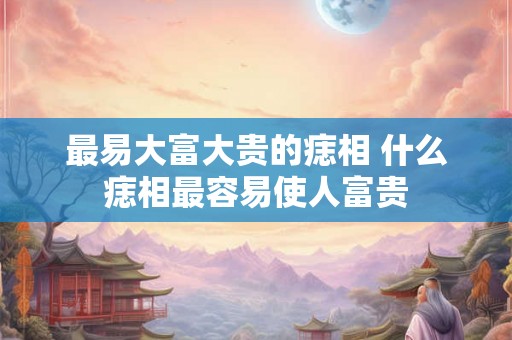 最易大富大贵的痣相 什么痣相最容易使人富贵 最易大富大贵的痣相 什么痣相最容易使人富贵