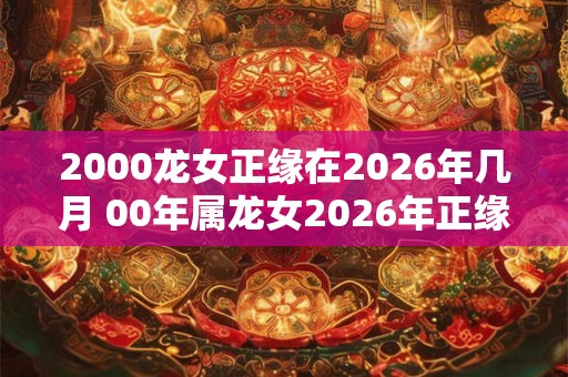 2000龙女正缘在2026年几月 00年属龙女2026年正缘什么时候到