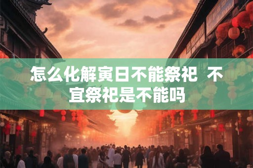 怎么化解寅日不能祭祀 不宜祭祀是不能吗 怎么化解寅日不能祭祀 不宜祭祀是不能吗