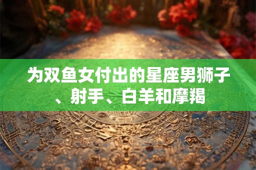 为双鱼女付出的星座男狮子、射手、白羊和摩羯