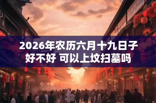2026年农历六月十九日子好不好 可以上坟扫墓吗