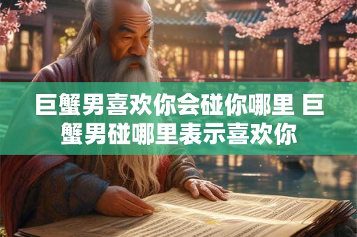 巨蟹男喜欢你会碰你哪里 巨蟹男碰哪里表示喜欢你