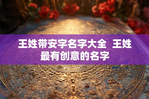王姓带安字名字大全 王姓最有创意的名字 王姓带安字名字大全 王姓最有创意的名字